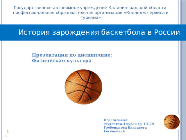 Государственное автономное учреждение Калининградской области профессиональная образовательная организация «Колледж сервиса и туризма» История зарождения баскетбола в России Презентация по дисциплине: Физическая культура  Подготовила: студентка 3 курса гр. СТ-19 Гребенькова Елизавета Евгеньевна     