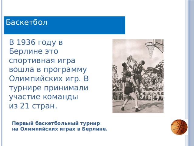 Баскетбол В 1936 году в Берлине это спортивная игра вошла в программу Олимпийских игр. В турнире принимали участие команды из 21 стран. Первый баскетбольный турнир на Олимпийских играх в Берлине. 