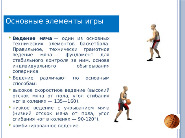 Основные элементы игры Ведение мяча  — один из основных технических элементов баскетбола. Правильное, технически грамотное ведение мяча — фундамент для стабильного контроля за ним, основа индивидуального обыгрывания соперника. Ведение различают по основным способам: высокое скоростное ведение (высокий отскок мяча от пола, угол сгибания ног в коленях — 135—160). низкое ведение с укрыванием мяча (низкий отскок мяча от пола, угол сгибания ног в коленях — 90-120