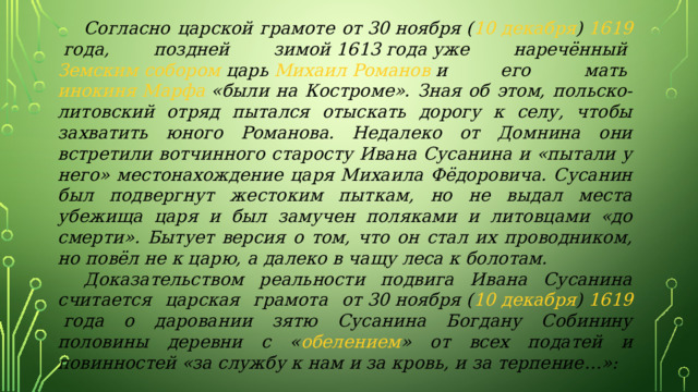  Согласно царской грамоте от 30 ноября ( 10 декабря )  1619  года, поздней зимой  1613 года  уже наречённый  Земским собором  царь  Михаил Романов  и его мать  инокиня Марфа  «были на Костроме». Зная об этом, польско-литовский отряд пытался отыскать дорогу к селу, чтобы захватить юного Романова. Недалеко от Домнина они встретили вотчинного старосту Ивана Сусанина и «пытали у него» местонахождение царя Михаила Фёдоровича. Сусанин был подвергнут жестоким пыткам, но не выдал места убежища царя и был замучен поляками и литовцами «до смерти». Бытует версия о том, что он стал их проводником, но повёл не к царю, а далеко в чащу леса к болотам.  Доказательством реальности подвига Ивана Сусанина считается царская грамота от 30 ноября ( 10 декабря )  1619  года о даровании зятю Сусанина Богдану Собинину половины деревни с « обелением » от всех податей и повинностей «за службу к нам и за кровь, и за терпение…»: 