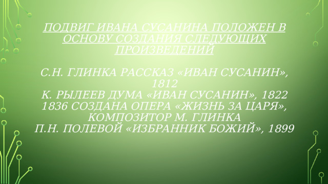 Подвиг Ивана Сусанина положен в основу создания следующих произведений   С.Н. Глинка рассказ «Иван Сусанин», 1812  К. Рылеев дума «Иван Сусанин», 1822  1836 создана опера «Жизнь за царя», композитор М. Глинка  П.Н. Полевой «Избранник Божий», 1899   