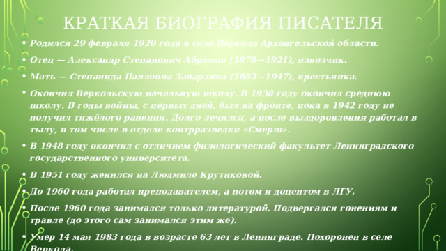 Краткая биография Писателя Родился 29 февраля 1920 года в селе Веркола Архангельской области. Отец — Александр Степанович Абрамов (1878—1921), извозчик. Мать — Степанида Павловна Заварзина (1883—1947), крестьянка. Окончил Веркольскую начальную школу. В 1938 году окончил среднюю школу. В годы войны, с первых дней, был на фронте, пока в 1942 году не получил тяжёлого ранения. Долго лечился, а после выздоровления работал в тылу, в том числе в отделе контрразведки «Смерш». В 1948 году окончил с отличием филологический факультет Ленинградского государственного университета. В 1951 году женился на Людмиле Крутиковой. До 1960 года работал преподавателем, а потом и доцентом в ЛГУ. После 1960 года занимался только литературой. Подвергался гонениям и травле (до этого сам занимался этим же). Умер 14 мая 1983 года в возрасте 63 лет в Ленинграде. Похоронен в селе Веркола. Основные произведения: «Братья и сёстры», «Две зимы и три лета», «Пути-перепутья», «Дом», «Вокру г да около», «Пелагея» и другие. 