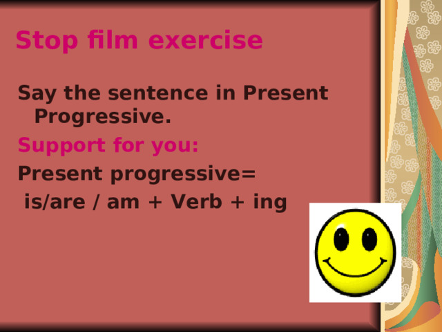 Stop film exercise  Say the sentence in Present Progressive. Support for you: Present progressive=  is/are / am + Verb + ing 
