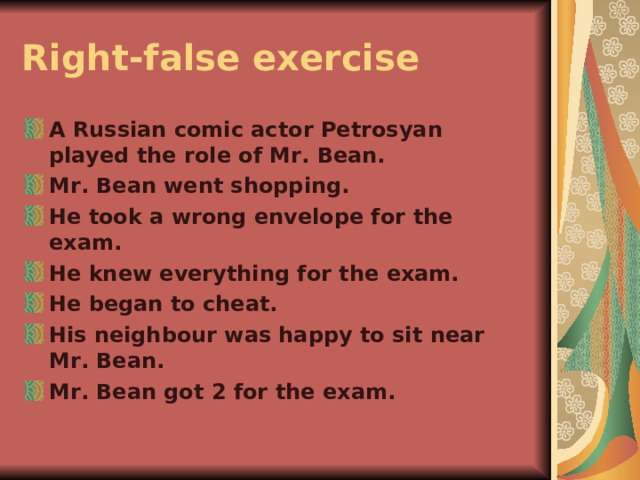 Right-false exercise  A Russian comic actor Petrosyan played the role of Mr. Bean. Mr. Bean went shopping. He took a wrong envelope for the exam. He knew everything for the exam. He began to cheat. His neighbour was happy to sit near Mr. Bean. Mr. Bean got 2 for the exam. 