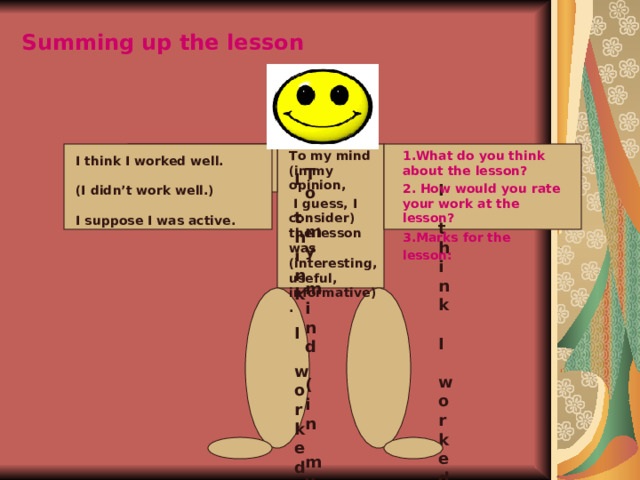 Summing up the lesson   1.What do you think about the lesson? 2. How would you rate your work at the lesson? 3. Marks for the lesson:      To my mind (in my opinion,  I guess, I consider) the lesson was (interesting, useful, informative).  I think I worked well.  (I didn’t work well.)  I suppose I was active. To my mind (in my opinion, I guess, I consider) the lesson was (interesting, useful, informative).  I think I worked well. (I didn’t work well.) I suppose I was active.  (In my opinion I was not active today.) I think I worked well. (I didn’t work well.) I suppose I was active. (In my opinion I was not active today.)  