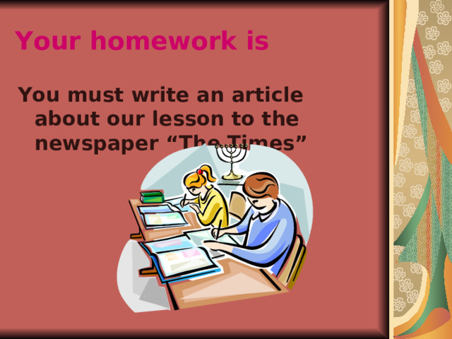 Your homework is  You must write an article about our lesson to the newspaper “The Times” 