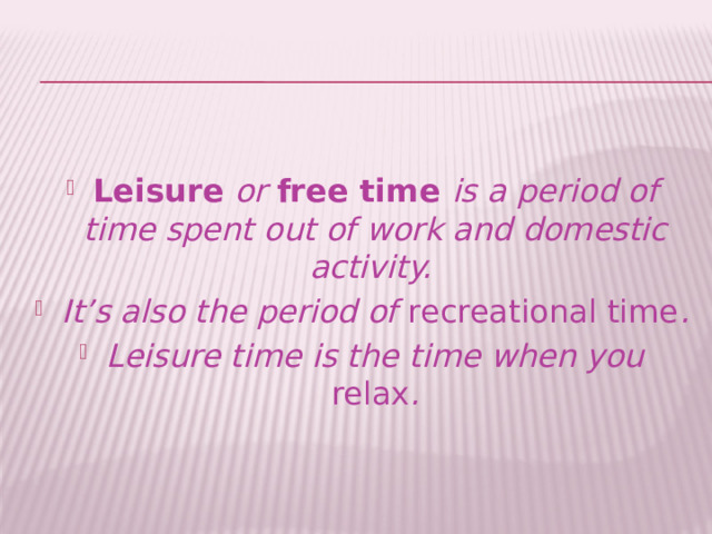Leisure  or  free time is a period of time spent out of work and domestic activity. It’s also the period of recreational time . Leisure time is the time when you relax . 