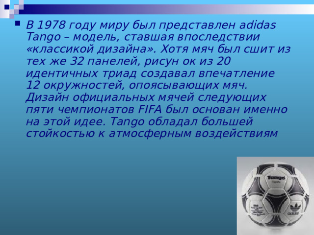 В 1978 году миру был представлен adidas Tango – модель, ставшая впоследствии «классикой дизайна». Хотя мяч был сшит из тех же 32 панелей, рисун ок из 20 идентичных триад создавал впечатление 12 окружностей, опоясывающих мяч. Дизайн официальных мячей следующих пяти чемпионатов FIFA был основан именно на этой идее. Tango обладал большей стойкостью к атмосферным воздействиям  
