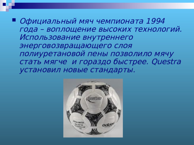 Официальный мяч чемпионата 1994 года – воплощение высоких технологий. Использование внутреннего энерговозвращающего слоя полиуретановой пены позволило мячу стать мягче и гораздо быстрее. Questra установил новые стандарты.  