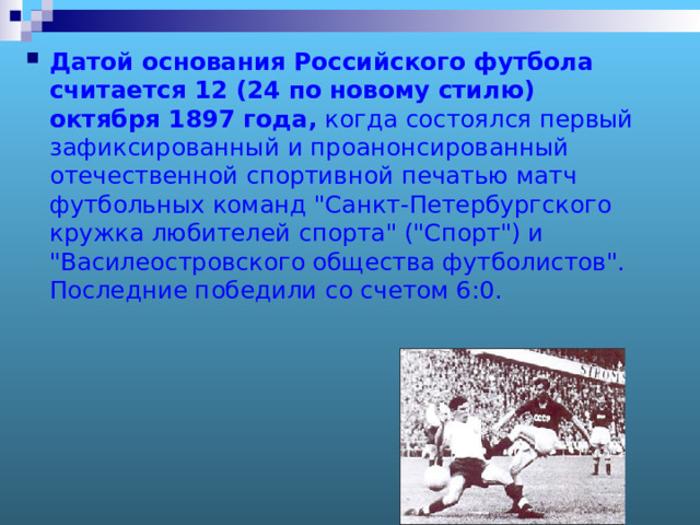 Датой основания Российского футбола считается 12 (24 по новому стилю) октября 1897 года, когда состоялся первый зафиксированный и проанонсированный отечественной спортивной печатью матч футбольных команд 