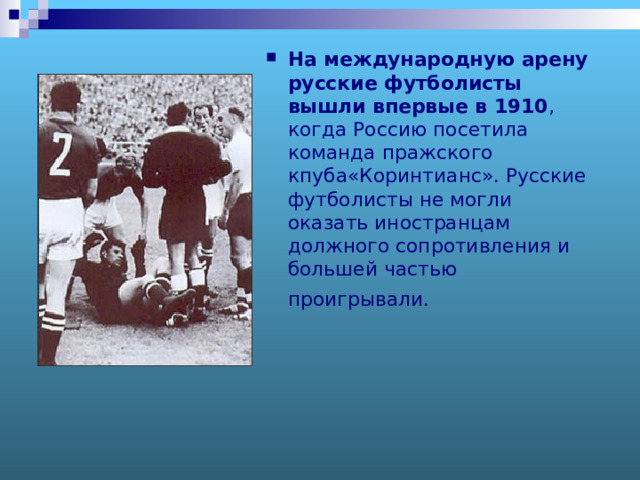 На международную арену русские футболисты вышли впервые в 1910 , когда Россию посетила команда пражского кпуба«Коринтианс». Русские футболисты не могли оказать иностранцам должного сопротивления и большей частью проигрывали.  