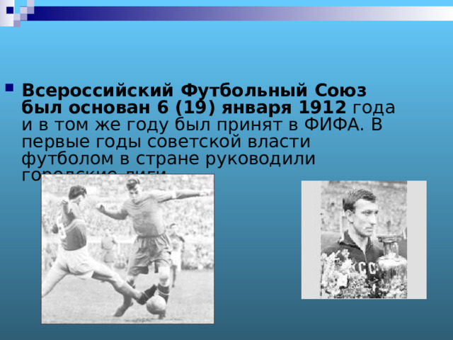 Всероссийский Футбольный Союз был основан 6 (19) января 1912 года и в том же году был принят в ФИФА. В первые годы советской власти футболом в стране руководили городские лиги.  