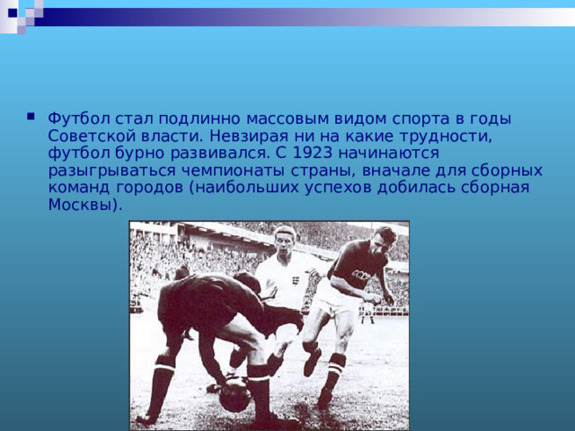 Футбол стал подлинно массовым видом спорта в годы Советской власти. Невзирая ни на какие трудности, футбол бурно развивался. С 1923 начинаются разыгрываться чемпионаты страны, вначале для сборных команд городов (наибольших успехов добилась сборная Москвы). 