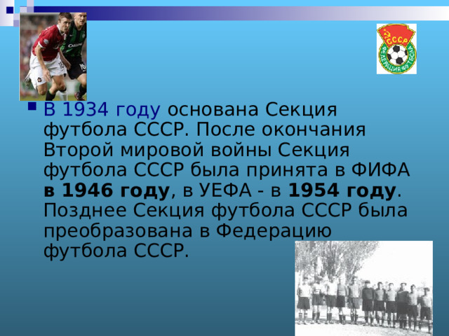 В 1934 году основана Секция футбола СССР. После окончания Второй мировой войны Секция футбола СССР была принята в ФИФА в 1946 году , в УЕФА - в 1954 году . Позднее Секция футбола СССР была преобразована в Федерацию футбола СССР.   