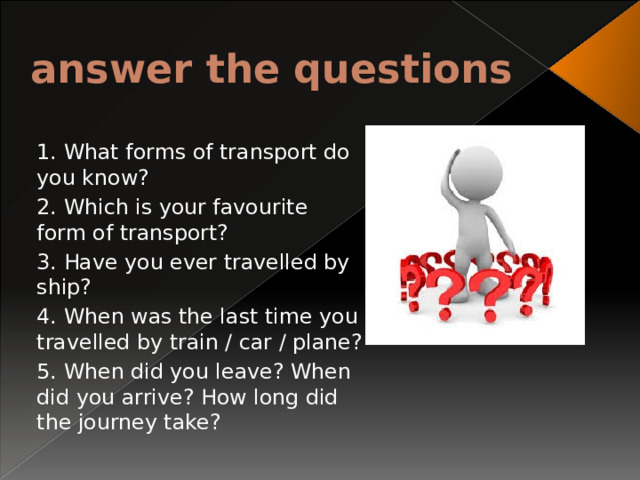 answer the questions 1. What forms of transport do you know? 2. Which is your favourite form of transport? 3. Have you ever travelled by ship? 4. When was the last time you travelled by train / car / plane? 5. When did you leave? When did you arrive? How long did the journey take? 
