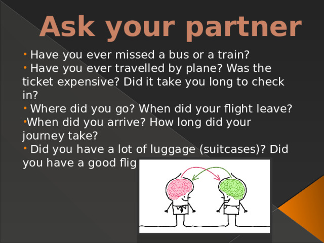 Ask your partner  Have you ever missed a bus or a train?  Have you ever travelled by plane? Was the ticket  expensive? Did it take you long to check in?  Where did you go? When did your flight leave? When did you arrive? How long did your journey  take?  Did you have a lot of luggage (suitcases)? Did  you have a good flight? 