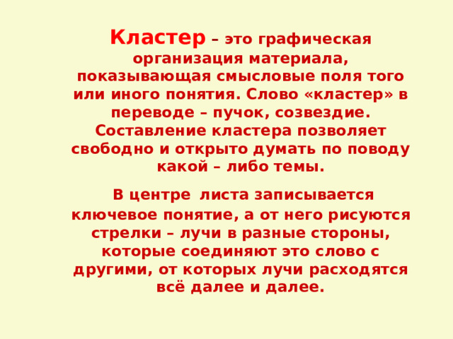 Кластер  – это графическая организация материала, показывающая смысловые поля того или иного понятия. Слово «кластер» в переводе – пучок, созвездие. Составление кластера позволяет свободно и открыто думать по поводу какой – либо темы.  В центре  листа записывается ключевое понятие, а от него рисуются стрелки – лучи в разные стороны, которые соединяют это слово с другими, от которых лучи расходятся всё далее и далее.   