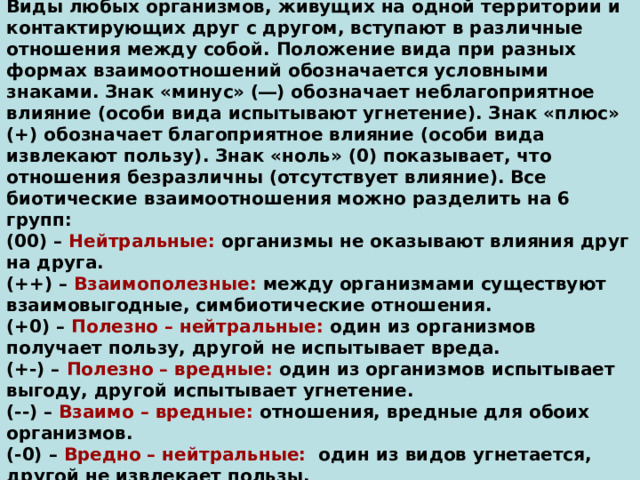 Виды любых организмов, живущих на одной территории и контактирующих друг с другом, вступают в различные отношения между собой. Положение вида при разных формах взаимоотношений обозначается условными знаками. Знак «минус» (―) обозначает неблагоприятное влияние (особи вида испытывают угнетение). Знак «плюс» (+) обозначает благоприятное влияние (особи вида извлекают пользу). Знак «ноль» (0) показывает, что отношения безразличны (отсутствует влияние). Все биотические взаимоотношения можно разделить на 6 групп:  (00) – Нейтральные: организмы не оказывают влияния друг на друга.  (++) – Взаимополезные: между организмами существуют взаимовыгодные, симбиотические отношения.  (+0) – Полезно – нейтральные: один из организмов получает пользу, другой не испытывает вреда.  (+-) – Полезно – вредные: один из организмов испытывает выгоду, другой испытывает угнетение.  (--) – Взаимо – вредные: отношения, вредные для обоих организмов.  (-0) – Вредно – нейтральные: один из видов угнетается, другой не извлекает пользы. 