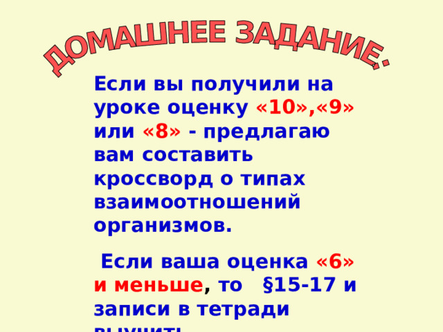 Если вы получили на уроке оценку  «10»,«9» или «8»  - предлагаю вам составить кроссворд о типах взаимоотношений организмов.  Если ваша оценка  «6»  и меньше , то §15-17 и записи в тетради выучить. 