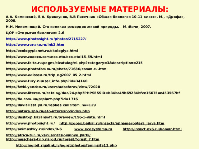 ИСПОЛЬЗУЕМЫЕ МАТЕРИАЛЫ: А.А. Каменский, Е.А. Криксунов, В.В Пасечник «Общая биология 10-11 класс», М., «Дрофа», 2006.  Н.Н. Непомнящий. Сто великих рекордов живой природы. – М.:Вече, 2007. ЦОР «Открытая биология» 2 . 6 http://www.photosight.ru/photos/2715227/ http://www.runako.ru/ink2.htm http://ecologyplanet.ru/ekologiya.html http://www.zooeco.com/eco-eto/eco-etol15-59.html http://www.faito.ru/pages/eicatalog/ei.php?category=3&description=215 http://www.photoforum.ru/photo/71680/comm.ru.html http://www.odissea.ru/trip_eg2007_05_2.html http://www.tury.ru/user_info.php?id=34140 http://fotki.yandex.ru/users/adsafarov/view/72028 http://www.literex.ru/catalog/doc/24.php?PHPSESSID=b34bc49b69284bfce16075ae453567bf http://flo.com.ua/prplant.php?id=1716 http://davlarissa.ya.ru/replies.xml?item_no=129 http://natura.spb.ru/eto-interesno/index.php http://desktop.kazansoft.ru/preview/196-1-date.html http://www.photosight.ru/  http://zooex.baikal.ru/insecta/ephemeroptera_larva.htm http://animashky.ru/index/0-6  www.ecosystema.ru  http://insect.ex6.ru/komar.html  http://africa-tur.ru/kenija/natsionalnye_parki/  http://meschera-trip.narod.ru/Forest/forest_7.htm http://ingibit.rigalink.lv/egret/photos/fanims/fa13.php   http://ingibit.rigalink.lv/egret/photos/fanims/fa13.php     