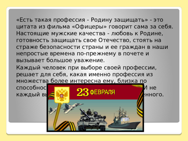    «Есть такая профессия - Родину защищать» - это цитата из фильма «Офицеры» говорит сама за себя. Настоящие мужские качества - любовь к Родине, готовность защищать свое Отечество, стоять на страже безопасности страны и ее граждан в наши непростые времена по-прежнему в почете и вызывает большое уважение.   Каждый человек при выборе своей профессии, решает для себя, какая именно профессия из множества более интересна ему, близка по способностям, характеру и образу жизни. И не каждый выбирает для себя профессию военного. 