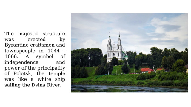 The majestic structure was erected by Byzantine craftsmen and townspeople in 1044 - 1066. A symbol of independence and power of the principality of Polotsk, the temple was like a white ship sailing the Dvina River . 