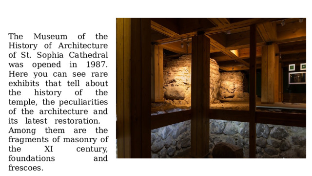 The Museum of the History of Architecture of St. Sophia Cathedral was opened in 1987. Here you can see rare exhibits that tell about the history of the temple, the peculiarities of the architecture and its latest restoration. Among them are the fragments of masonry of the XI century, foundations and frescoes. 