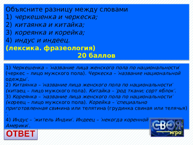 Объясните разницу между словами 1) черкешенка и черкеска; 2) китаянка и китайка; 3) кореянка и корейка; 4) индус и индеец. (лексика. фразеология) 20 баллов 1) Черкешенка – ′название лица женского пола по национально сти′ (черкес – лицо мужского пола). Черкеска – ′название национальной одежды′. 2) Китаянка – ′название лица женского пола по национальности′ (ки таец – лицо мужского пола). Китайка – ′род ткани; сорт яблок′. 3) Кореянка – ′название лица женского пола по национальности′ (ко реец – лицо мужского пола). Корейка – ′специально приготовленная сви нина или телятина (грудинка свиная или телячья)′. 4) Индус – ′житель Индии′. Индеец – ′некогда коренной житель Аме рики′. 