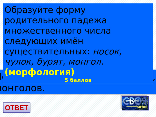 Образуйте форму родительного падежа множественного числа следующих имён существительных: носок, чулок, бурят, монгол. (морфология) 5 баллов Носков, чулок, бурят и бурятов, монголов. 