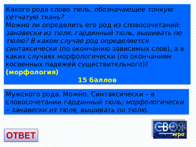 Какого рода слово тюль, обозначающее тонкую сетчатую ткань? Можно ли определить его род из словосочетаний: занавески из тюля, гардинный тюль, вышивать по тюлю? В каком случае род определяется син таксически (по окончанию зависимых слов), а в каких случаях морфологически (по окончаниям косвенных падежей существительного)? (морфология) 15 баллов Мужского рода. Можно. Синтаксически – в словосочетании гардинный тюль; морфологически – занавески из тюля, вышивать по тюлю. 