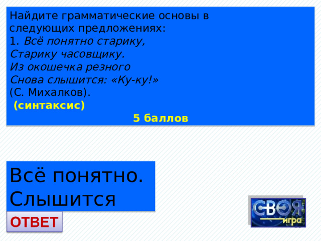 Найдите грамматические основы в следующих предложениях: 1. Всё понятно старику, Старику часовщику. Из окошечка резного Снова слышится: «Ку-ку!» (С. Михалков).  (синтаксис) 5 баллов Всё понятно. Слышится  