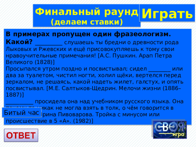 Финальный раунд Играть (делаем ставки) В примерах пропущен один фразеологизм. Какой? __________ слушаешь ты бредни о древности рода Лыковых и Ржевских и ещё присовокупляешь к тому свои нравоучительные примечания! [А.С. Пушкин. Арап Петра Великого (1828)] Просыпался утром поздно и посвистывал; сидел ________ или два за туалетом, чистил ногти, холил щёки, вертелся перед зеркалом, не решаясь, какой надеть жилет, галстух, и опять посвистывал. [М.Е. Салтыков-Щедрин. Мелочи жизни (1886–1887)] __________ просидела она над учебником русского языка. Она почему-то никак не могла взять в толк, о чём говорится в учебнике. [Ирина Пивоварова. Тройка с минусом или происшествие в 5 «А». (1982)] Битый час  