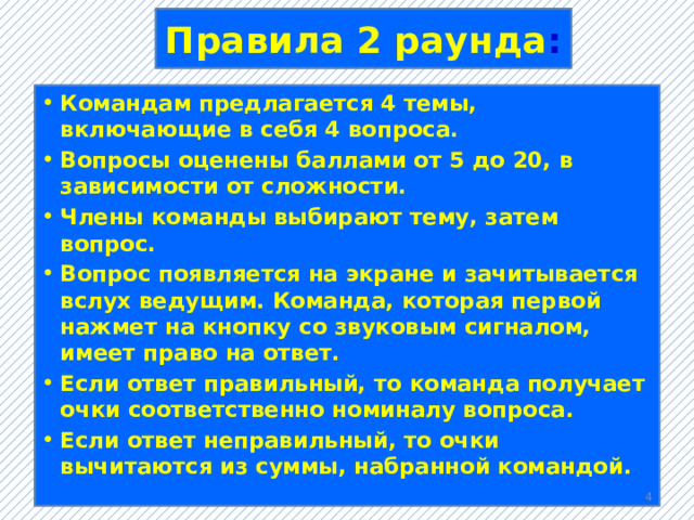 Правила 2 раунда : Командам предлагается 4 темы, включающие в себя 4 вопроса. Вопросы оценены баллами от 5 до 20, в зависимости от сложности. Члены команды выбирают тему, затем вопрос. Вопрос появляется на экране и зачитывается вслух ведущим. Команда, которая первой нажмет на кнопку со звуковым сигналом, имеет право на ответ. Если ответ правильный, то команда получает очки соответственно номиналу вопроса. Если ответ неправильный, то очки вычитаются из суммы, набранной командой.  