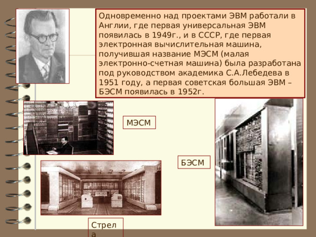 Одновременно над проектами ЭВМ работали в Англии, где первая универсальная ЭВМ появилась в 1949г., и в СССР, где первая электронная вычислительная машина, получившая название МЭСМ (малая электронно-счетная машина) была разработана под руководством академика С.А.Лебедева в 1951 году, а первая советская большая ЭВМ – БЭСМ появилась в 1952г. МЭСМ БЭСМ Стрела  