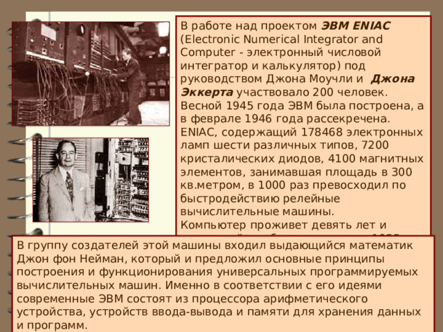 В работе над проектом ЭВМ ENIAC (Electronic Numerical Integrator and Computer - электронный числовой интегратор и калькулятор) под руководством Джона Моучли и  Джона Эккерта участвовало 200 человек. Весной 1945 года ЭВМ была построена, а в феврале 1946 года рассекречена. ENIAC, содержащий 178468 электронных ламп шести различных типов, 7200 кристалических диодов, 4100 магнитных элементов, занимавшая площадь в 300 кв.метром, в 1000 раз превосходил по быстродействию релейные вычислительные машины.  Компьютер проживет девять лет и последний раз будет включен в 1955 году.   В группу создателей этой машины входил выдающийся математик Джон фон Нейман, который и предложил основные принципы построения и функционирования универсальных программируемых вычислительных машин. Именно в соответствии с его идеями современные ЭВМ состоят из процессора арифметического устройства, устройств ввода-вывода и памяти для хранения данных и программ. 