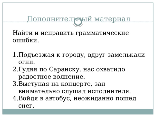 Дополнительный материал Найти и исправить грамматические ошибки. Подъезжая к городу, вдруг замелькали огни. Гуляя по Саранску, нас охватило радостное волнение. Выступая на концерте, зал внимательно слушал исполнителя. Войдя в автобус, неожиданно пошел снег. 