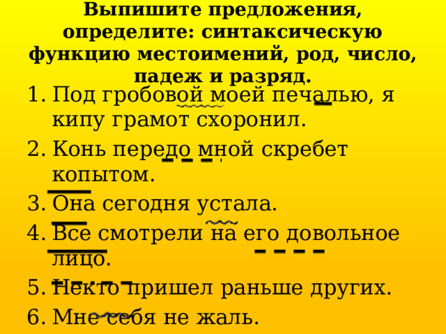 Выпишите предложения, определите: синтаксическую функцию местоимений, род, число, падеж и разряд. Под гробовой моей печалью, я кипу грамот схоронил. Конь передо мной скребет копытом. Она сегодня устала. Все смотрели на его довольное лицо. Некто пришел раньше других. Мне себя не жаль. Кто этот молодой человек? 