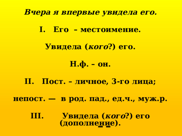 Вчера я впервые увидела его.  I. Его – местоимение.  Увидела ( кого ?) его.  Н.ф. – он.  II. Пост. – личное, 3-го лица;  непост. — в род. пад., ед.ч., муж.р.  III. Увидела ( кого ?) его (дополнение). 