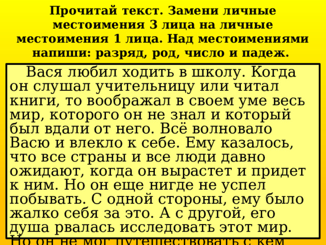 Прочитай текст. Замени личные местоимения 3 лица на личные местоимения 1 лица. Над местоимениями напиши: разряд, род, число и падеж.  Вася любил ходить в школу. Когда он слушал учительницу или читал книги, то воображал в своем уме весь мир, которого он не знал и который был вдали от него. Всё волновало Васю и влекло к себе. Ему казалось, что все страны и все люди давно ожидают, когда он вырастет и придет к ним. Но он еще нигде не успел побывать. С одной стороны, ему было жалко себя за это. А с другой, его душа рвалась исследовать этот мир. Но он не мог путешествовать с кем попало, ему нужен был кто-нибудь, на кого можно положиться. 