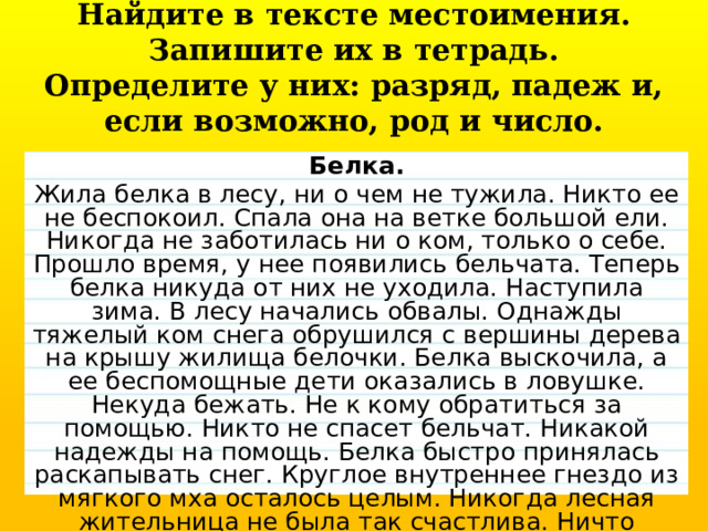 Найдите в тексте местоимения. Запишите их в тетрадь. Определите у них: разряд, падеж и, если возможно, род и число. Белка. Жила белка в лесу, ни о чем не тужила. Никто ее не беспокоил. Спала она на ветке большой ели. Никогда не заботилась ни о ком, толь­ко о себе. Прошло время, у нее появились бельчата. Теперь белка нику­да от них не уходила. Наступила зима. В лесу начались обвалы. Однажды тяжелый ком снега обрушился с вершины дерева на крышу жилища белочки. Белка выскочила, а ее беспомощные дети оказались в ловушке. Некуда бе­жать. Не к кому обратиться за помощью. Никто не спасет бельчат. Никакой надежды на помощь. Белка быстро принялась раскапывать снег. Круглое внутреннее гнездо из мягкого мха осталось целым. Никогда лесная жительница не была так счастлива. Ничто больше не омрачит ее радости. 