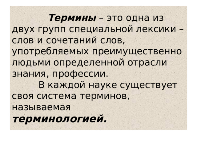  Термины  – это одна из двух групп специальной лексики – слов и сочетаний слов, употребляемых преимущественно людьми определенной отрасли знания, профессии.  В каждой науке существует своя система терминов, называемая терминологией. 