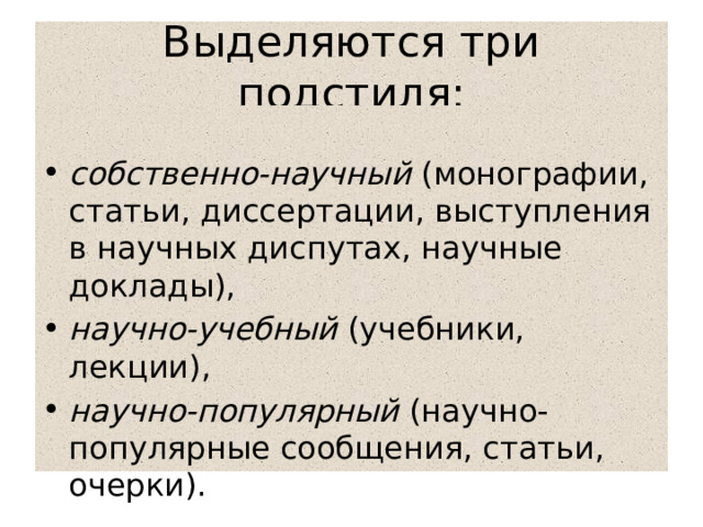 Выделяются три подстиля:  собственно-научный (монографии, статьи, диссертации, выступления в научных диспутах, научные доклады), научно-учебный (учебники, лекции), научно-популярный (научно-популярные сообщения, статьи, очерки). 