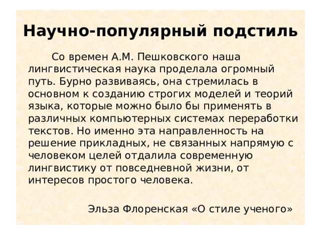 Научно-популярный подстиль  Со времен А.М. Пешковского наша лингвистическая наука проделала огромный путь. Бурно развиваясь, она стремилась в основном к созданию строгих моделей и теорий языка, которые можно было бы применять в различных компьютерных системах переработки текстов. Но именно эта направленность на решение прикладных, не связанных напрямую с человеком целей отдалила современную лингвистику от повседневной жизни, от интересов простого человека.  Эльза Флоренская «О стиле ученого» 