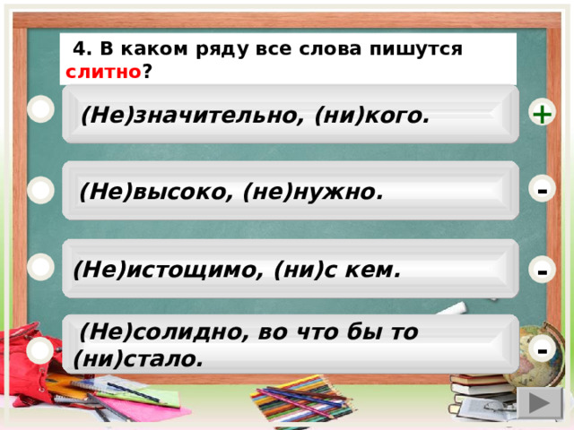  4. В каком ряду все слова пишутся слитно ?  (Не)значительно, (ни)кого. +  (Не)высоко, (не)нужно. - (Не)истощимо, (ни)с кем. -  (Не)солидно, во что бы то (ни)стало. -  