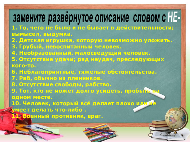 1. То, чего не было и не бывает в действительности; вымысел, выдумка. 2. Детская игрушка, которую невозможно уложить. 3. Грубый, невоспитанный человек. 4. Необразованный, малосведущий человек. 5. Отсутствие удачи; ряд неудач, преследующих кого-то. 6. Неблагоприятные, тяжёлые обстоятельства. 7. Раб, обычно из пленников. 8. Отсутствие свободы, рабство. 9. Тот, кто не может долго усидеть, пробыть на одном месте. 10. Человек, который всё делает плохо или не умеет делать что-либо . 11. Военный противник, враг.  