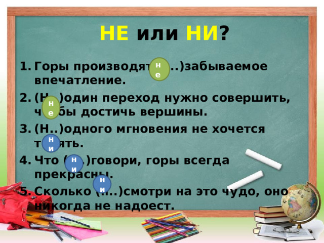 НЕ или НИ ? Горы производят (н..)забываемое впечатление. (Н..)один переход нужно совершить, чтобы достичь вершины. (Н..)одного мгновения не хочется терять. Что (н..)говори, горы всегда прекрасны. Сколько (н..)смотри на это чудо, оно никогда не надоест. не не ни ни ни 