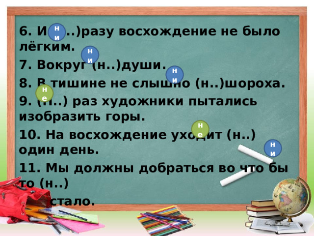 6. И (н..)разу восхождение не было лёгким. 7. Вокруг (н..)души. 8. В тишине не слышно (н..)шороха. 9. (Н..) раз художники пытались изобразить горы. 10. На восхождение уходит (н..) один день. 11. Мы должны добраться во что бы то (н..)  стало. ни ни ни не не ни 
