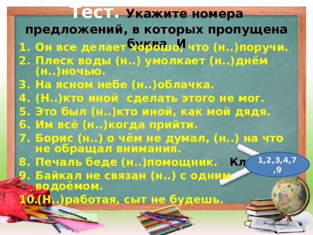 Тест.  Укажите номера предложений, в которых пропущена буква И Он все делает хорошо, что (н..)поручи. Плеск воды (н..) умолкает (н..)днём (н..)ночью. На ясном небе (н..)облачка. (Н..)кто иной сделать этого не мог. Это был (н..)кто иной, как мой дядя. Им всё (н..)когда прийти. Борис (н..) о чём не думал, (н..) на что не обращал внимания. Печаль беде (н..)помощник. Ключ Байкал не связан (н..) с одним водоёмом. (Н..)работая, сыт не будешь.  1,2,3,4,7,9 