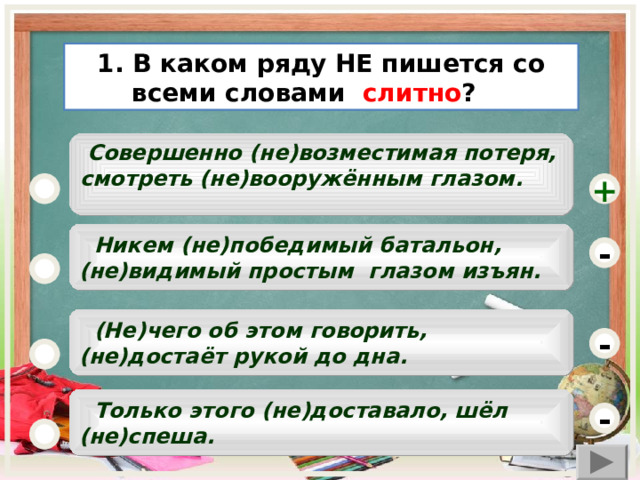 1. В каком ряду НЕ пишется со всеми словами слитно ?   Совершенно (не)возместимая потеря, смотреть (не)вооружённым глазом.      +  Никем (не)победимый батальон, (не)видимый простым глазом изъян. -  (Не)чего об этом говорить, (не)достаёт рукой до дна. -   Только этого (не)доставало, шёл (не)спеша.  -  