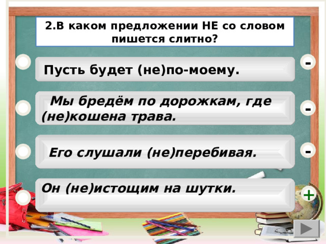 2.В каком предложении НЕ со словом пишется слитно? -  Пусть будет (не)по-моему.  Мы бредём по дорожкам, где (не)кошена трава. -  Его слушали (не)перебивая. - Он (не)истощим на шутки.  +  
